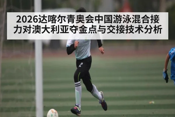 2026达喀尔青奥会中国游泳混合接力对澳大利亚夺金点与交接技术分析