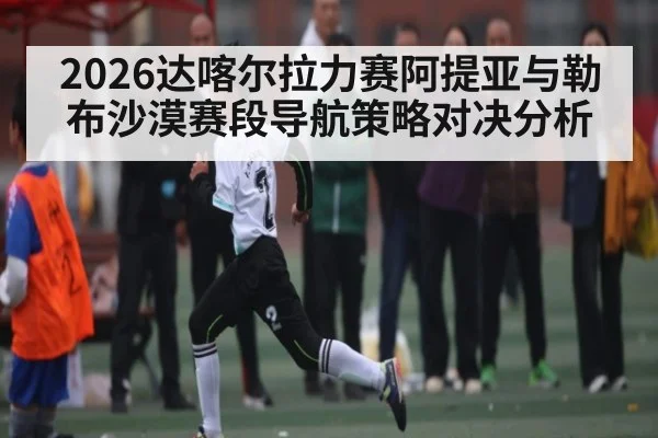 2026达喀尔拉力赛阿提亚与勒布沙漠赛段导航策略对决分析